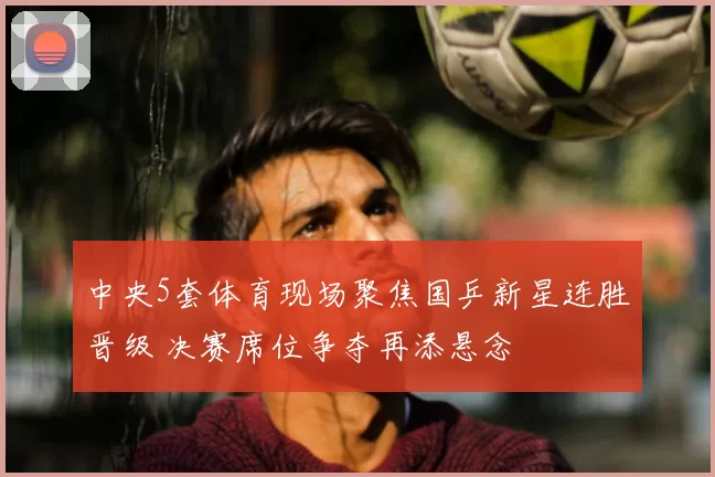 中央5套体育现场聚焦国乒新星连胜晋级 决赛席位争夺再添悬念