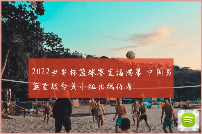 2022世界杯篮球赛直播揭幕 中国男篮首战告负小组出线待考