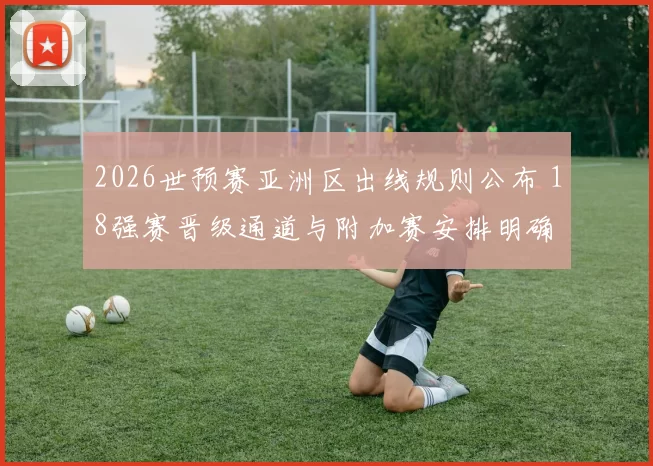 2026世预赛亚洲区出线规则公布 18强赛晋级通道与附加赛安排明确