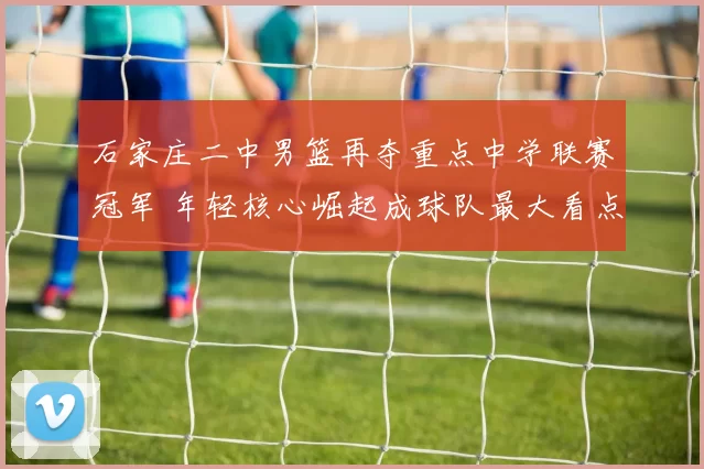 石家庄二中男篮再夺重点中学联赛冠军 年轻核心崛起成球队最大看点