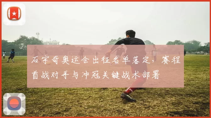 石宇奇奥运会出征名单落定,赛程首战对手与冲冠关键战术部署