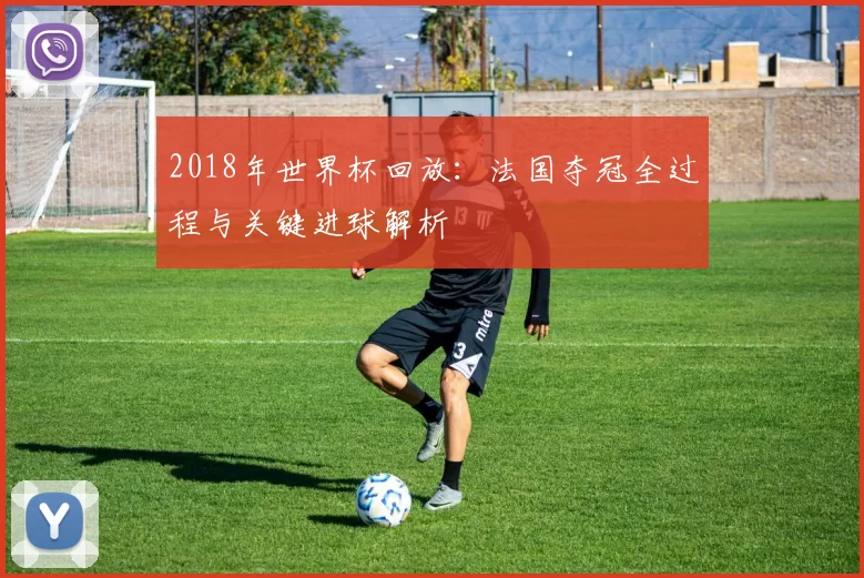 2018年世界杯回放：法国夺冠全过程与关键进球解析