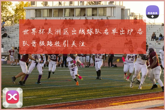 世界杯美洲区出线球队名单出炉 各队晋级路径引关注