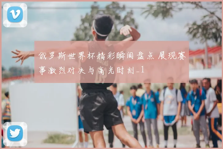俄罗斯世界杯精彩瞬间盘点 展现赛事激烈对决与高光时刻_1