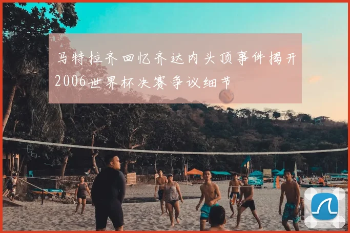 马特拉齐回忆齐达内头顶事件揭开2006世界杯决赛争议细节