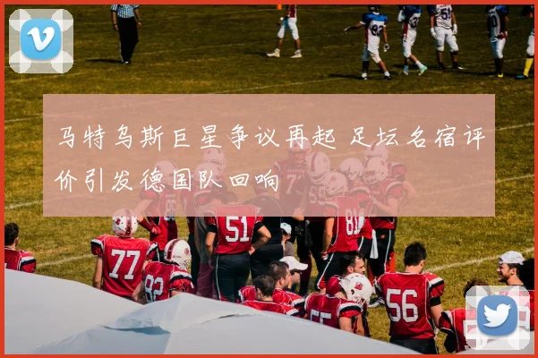 马特乌斯巨星争议再起 足坛名宿评价引发德国队回响